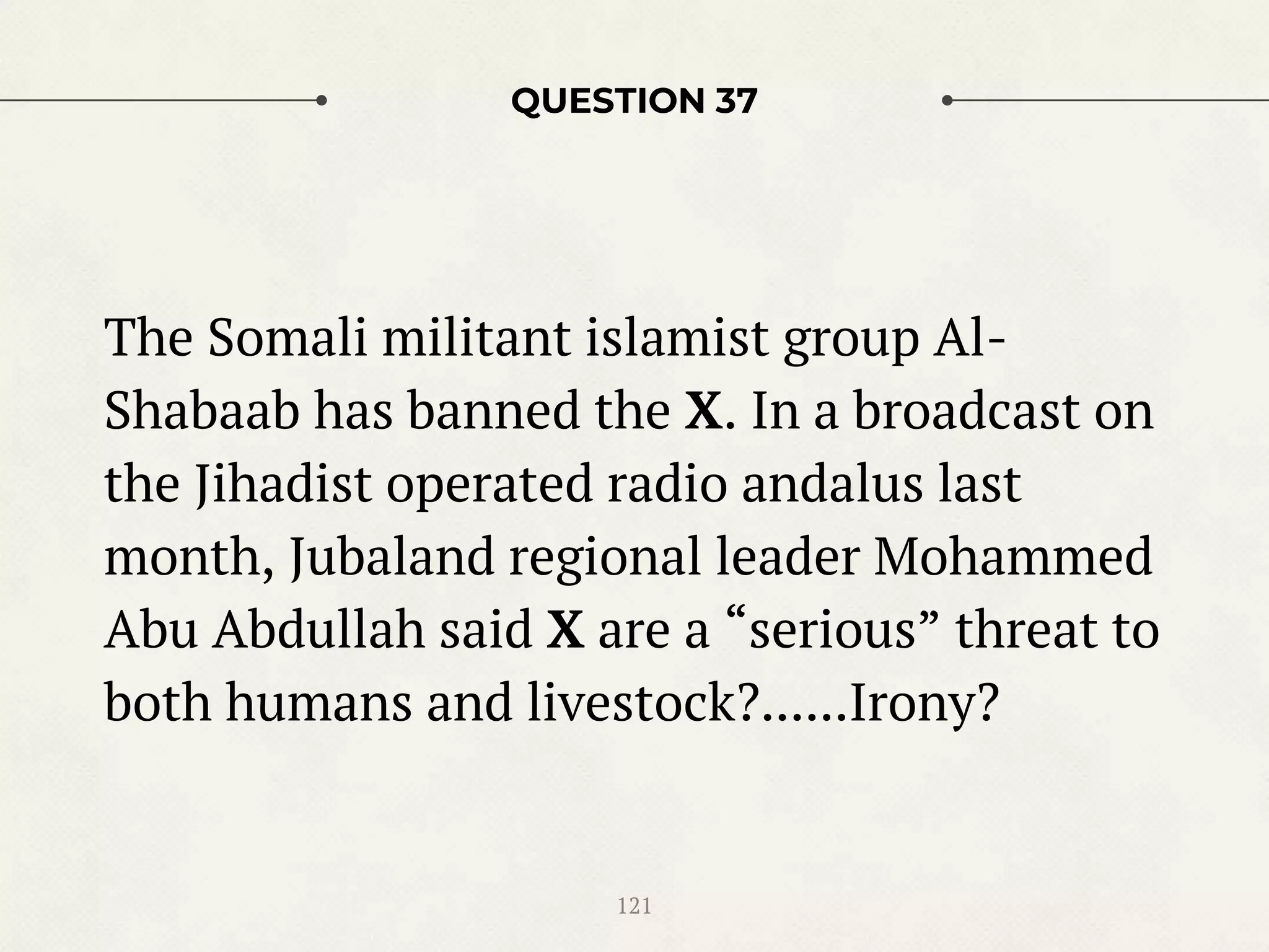 QUESTION 37
The Somali militant islamist group Al-
Shabaab has banned the X. In a broadcast on
the Jihadist operated radio andalus last
month, Jubaland regional leader Mohammed
Abu Abdullah said X are a “serious” threat to
both humans and livestock?......Irony?
121
 