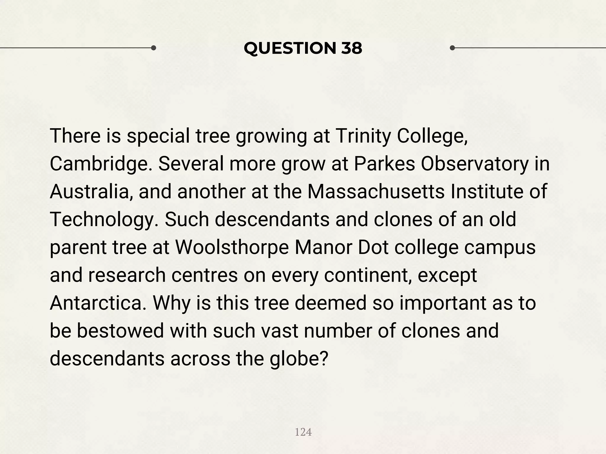 QUESTION 38
There is special tree growing at Trinity College,
Cambridge. Several more grow at Parkes Observatory in
Australia, and another at the Massachusetts Institute of
Technology. Such descendants and clones of an old
parent tree at Woolsthorpe Manor Dot college campus
and research centres on every continent, except
Antarctica. Why is this tree deemed so important as to
be bestowed with such vast number of clones and
descendants across the globe?
124
 