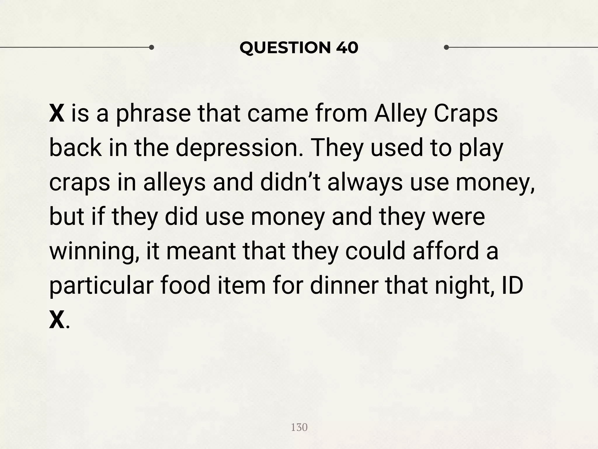 QUESTION 40
X is a phrase that came from Alley Craps
back in the depression. They used to play
craps in alleys and didn’t always use money,
but if they did use money and they were
winning, it meant that they could afford a
particular food item for dinner that night, ID
X.
130
 