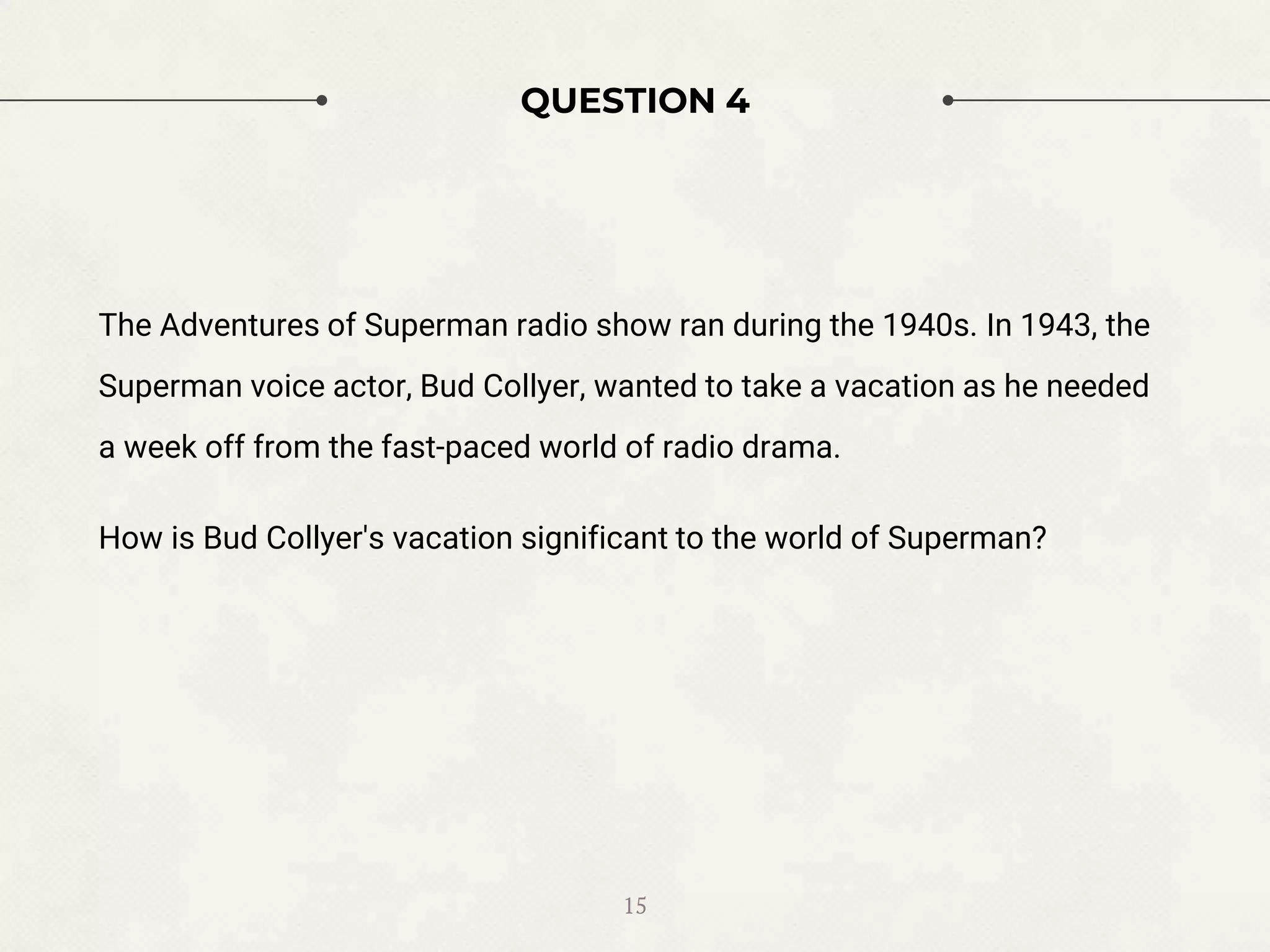QUESTION 4
The Adventures of Superman radio show ran during the 1940s. In 1943, the
Superman voice actor, Bud Collyer, wanted to take a vacation as he needed
a week off from the fast-paced world of radio drama.
How is Bud Collyer's vacation significant to the world of Superman?
15
 