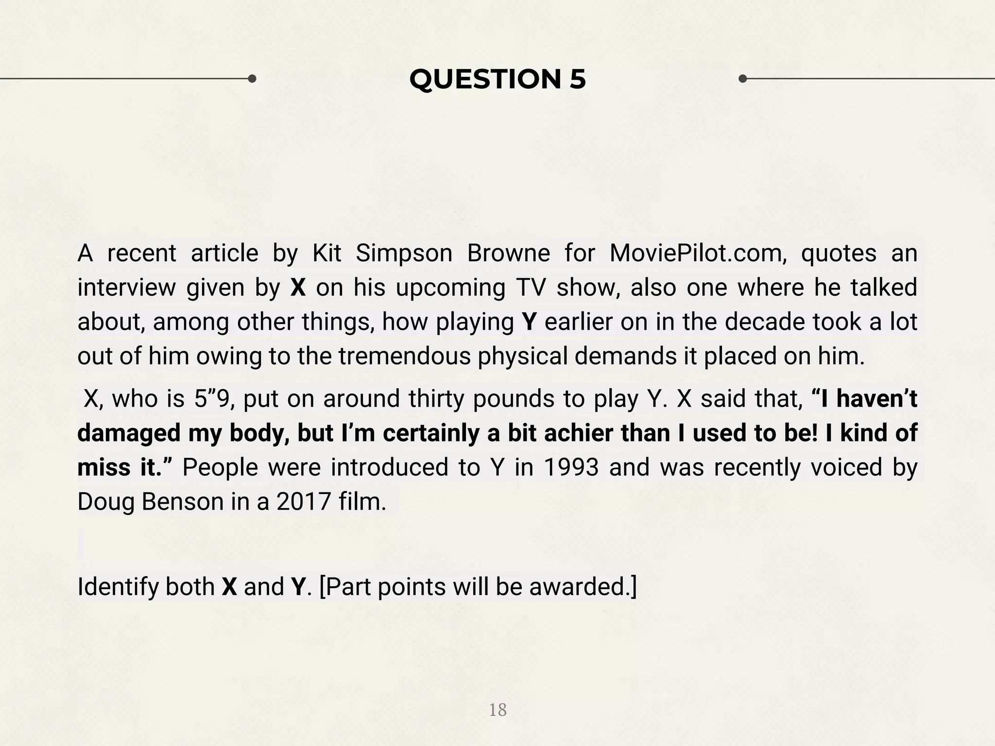 QUESTION 5
A recent article by Kit Simpson Browne for MoviePilot.com, quotes an
interview given by X on his upcoming TV show, also one where he talked
about, among other things, how playing Y earlier on in the decade took a lot
out of him owing to the tremendous physical demands it placed on him.
X, who is 5”9, put on around thirty pounds to play Y. X said that, “I haven’t
damaged my body, but I’m certainly a bit achier than I used to be! I kind of
miss it.” People were introduced to Y in 1993 and was recently voiced by
Doug Benson in a 2017 film.
Identify both X and Y. [Part points will be awarded.]
18
 