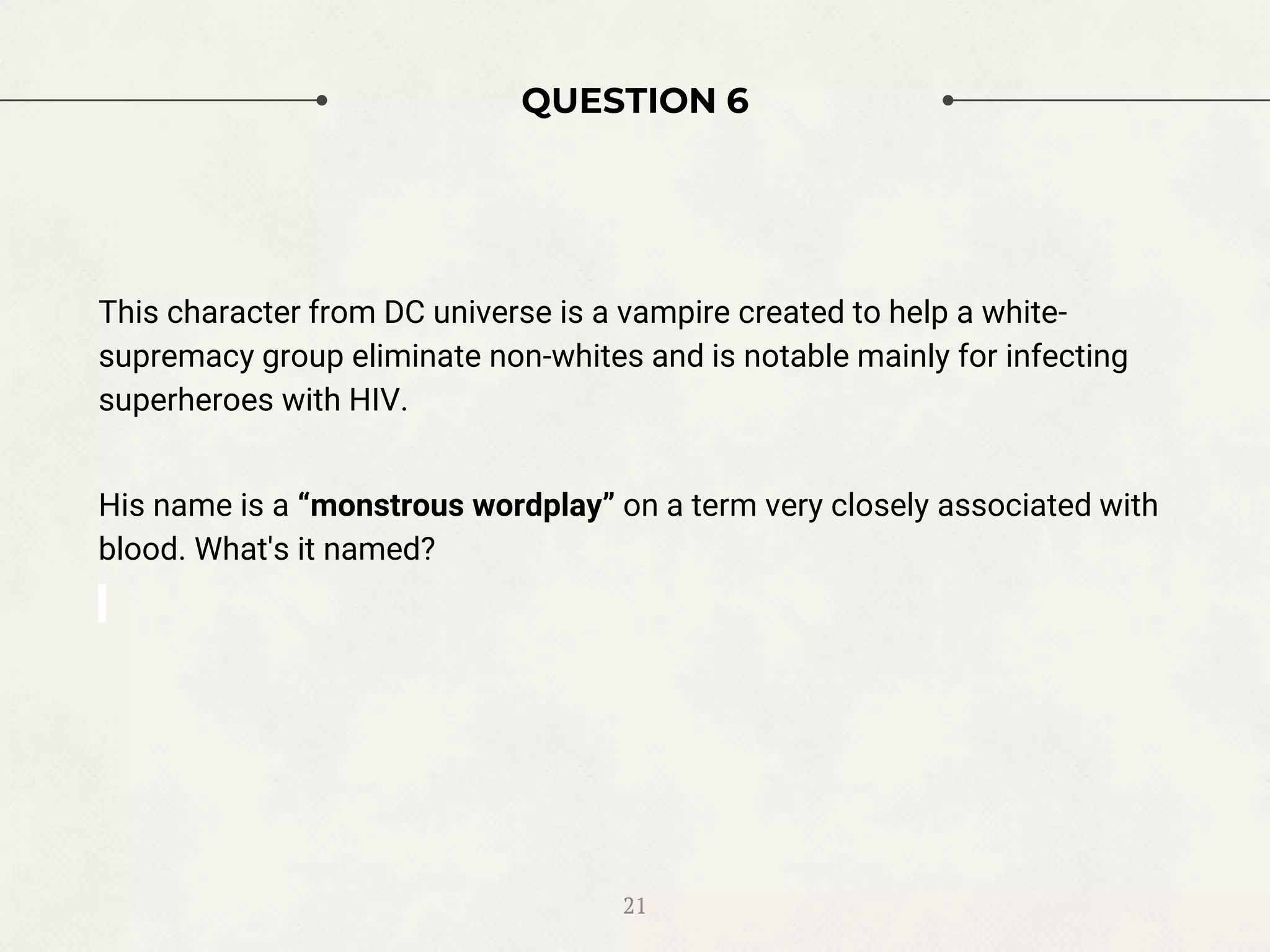 QUESTION 6
This character from DC universe is a vampire created to help a white-
supremacy group eliminate non-whites and is notable mainly for infecting
superheroes with HIV.
His name is a “monstrous wordplay” on a term very closely associated with
blood. What's it named?
21
 