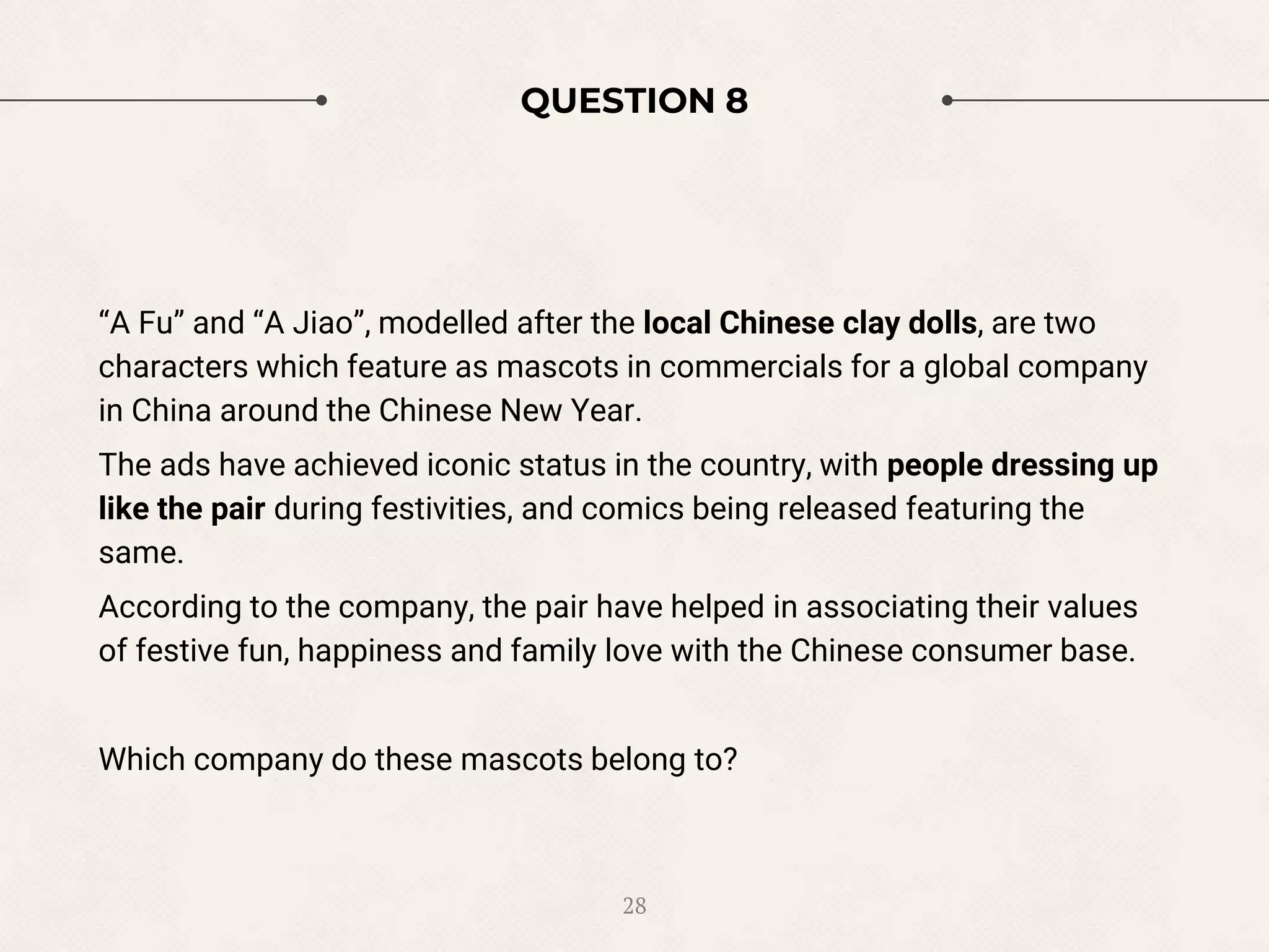 QUESTION 8
“A Fu” and “A Jiao”, modelled after the local Chinese clay dolls, are two
characters which feature as mascots in commercials for a global company
in China around the Chinese New Year.
The ads have achieved iconic status in the country, with people dressing up
like the pair during festivities, and comics being released featuring the
same.
According to the company, the pair have helped in associating their values
of festive fun, happiness and family love with the Chinese consumer base.
Which company do these mascots belong to?
28
 