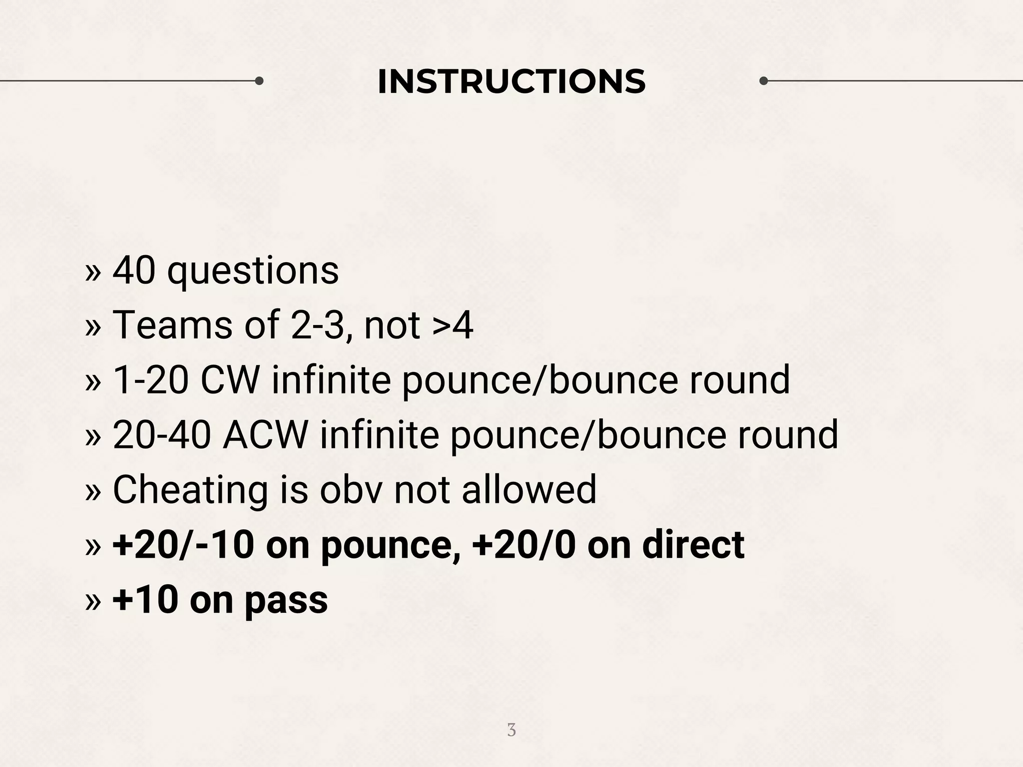 INSTRUCTIONS
3
» 40 questions
» Teams of 2-3, not >4
» 1-20 CW infinite pounce/bounce round
» 20-40 ACW infinite pounce/bounce round
» Cheating is obv not allowed
» +20/-10 on pounce, +20/0 on direct
» +10 on pass
 