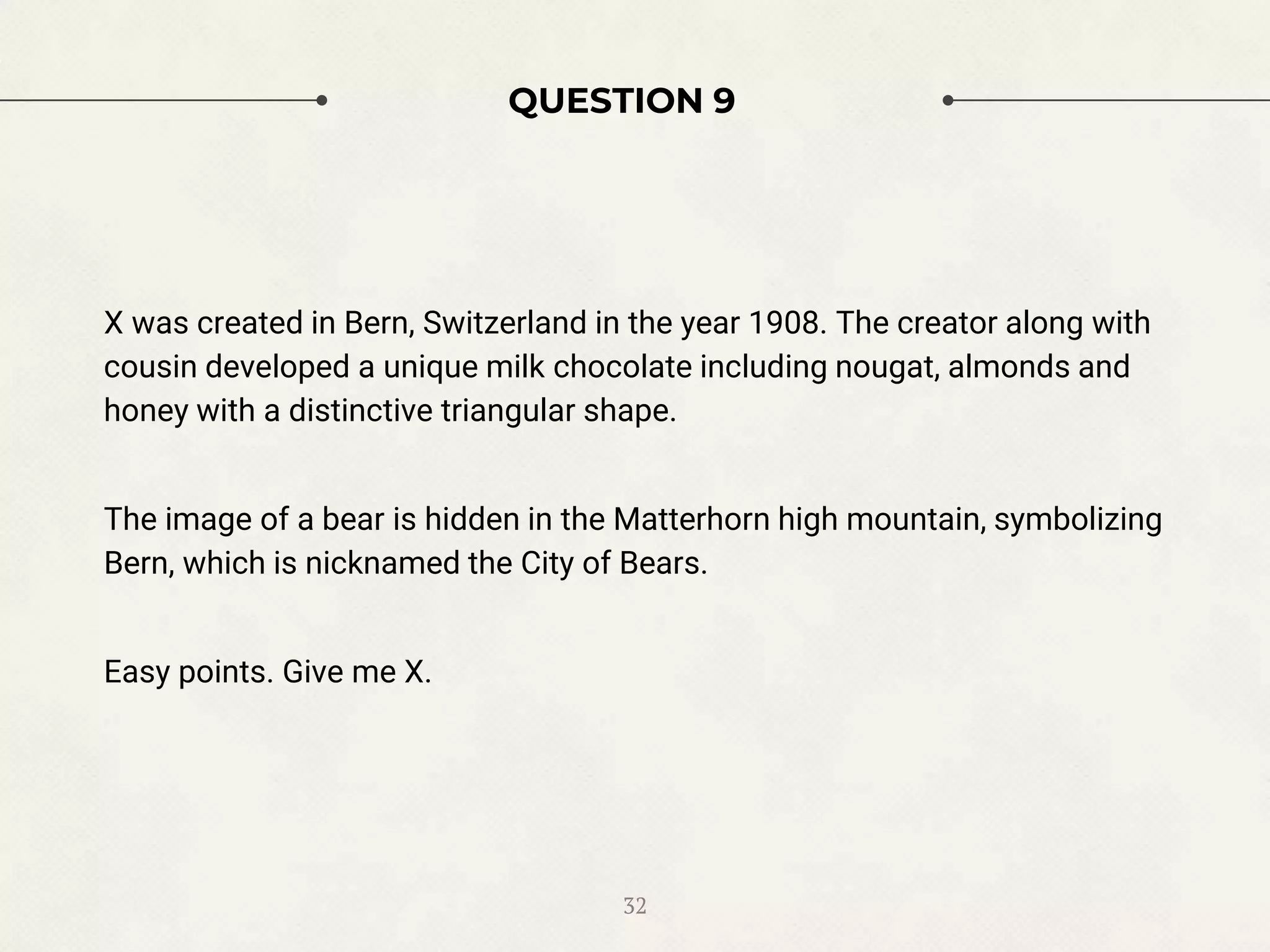 QUESTION 9
X was created in Bern, Switzerland in the year 1908. The creator along with
cousin developed a unique milk chocolate including nougat, almonds and
honey with a distinctive triangular shape.
The image of a bear is hidden in the Matterhorn high mountain, symbolizing
Bern, which is nicknamed the City of Bears.
Easy points. Give me X.
32
 