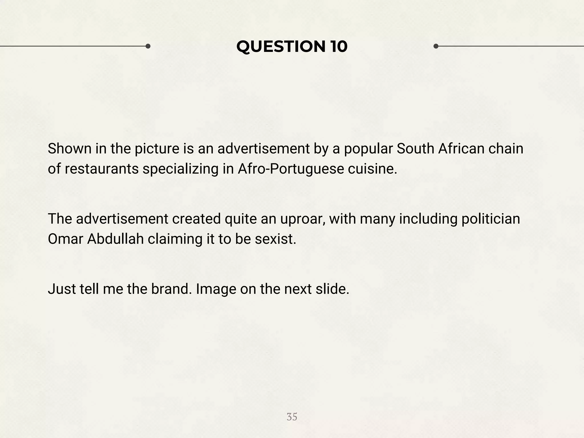 QUESTION 10
Shown in the picture is an advertisement by a popular South African chain
of restaurants specializing in Afro-Portuguese cuisine.
The advertisement created quite an uproar, with many including politician
Omar Abdullah claiming it to be sexist.
Just tell me the brand. Image on the next slide.
35
 