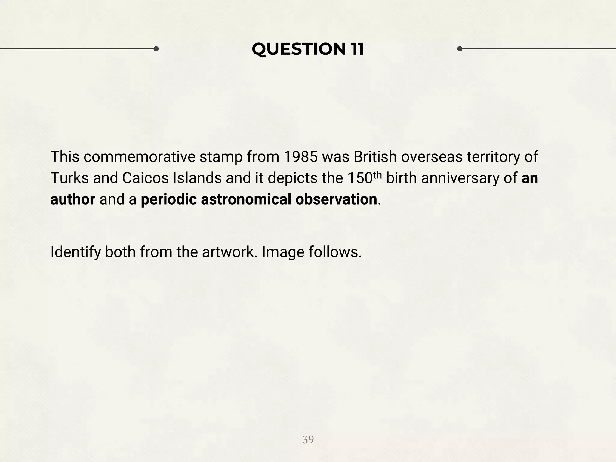 QUESTION 11
This commemorative stamp from 1985 was British overseas territory of
Turks and Caicos Islands and it depicts the 150th birth anniversary of an
author and a periodic astronomical observation.
Identify both from the artwork. Image follows.
39
 