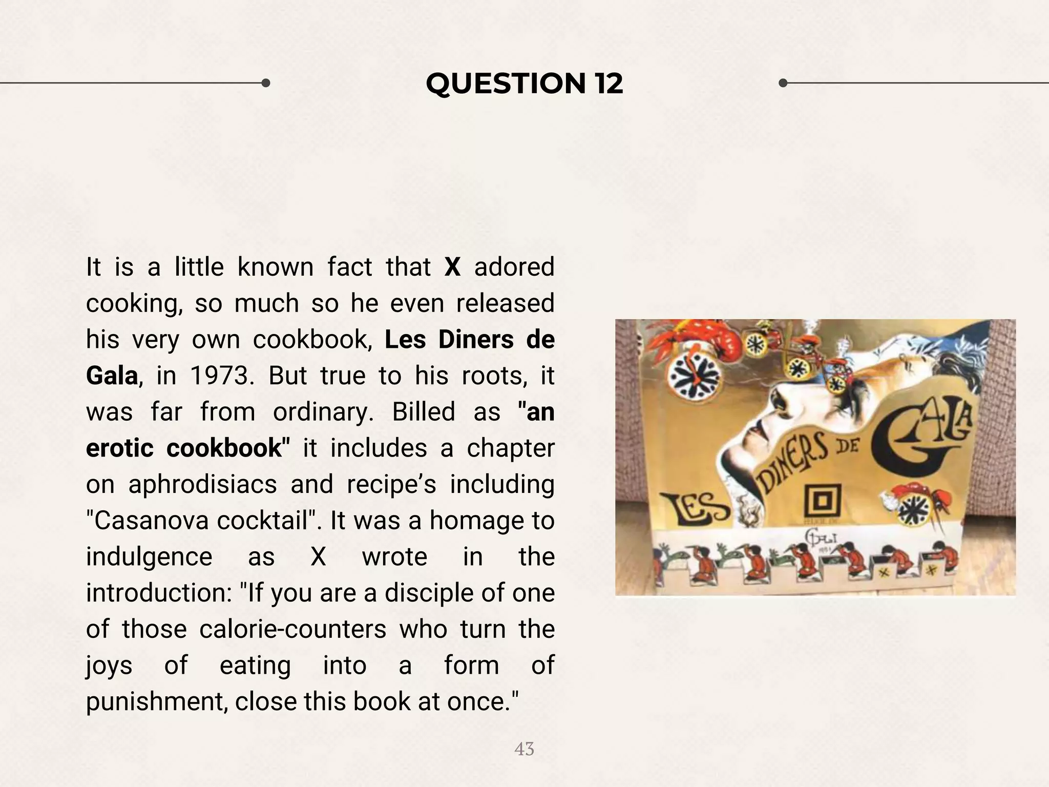 QUESTION 12
It is a little known fact that X adored
cooking, so much so he even released
his very own cookbook, Les Diners de
Gala, in 1973. But true to his roots, it
was far from ordinary. Billed as "an
erotic cookbook" it includes a chapter
on aphrodisiacs and recipe’s including
"Casanova cocktail". It was a homage to
indulgence as X wrote in the
introduction: "If you are a disciple of one
of those calorie-counters who turn the
joys of eating into a form of
punishment, close this book at once."
43
 