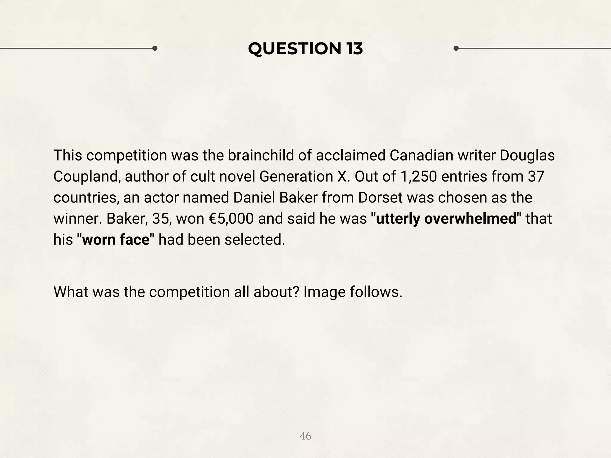 QUESTION 13
This competition was the brainchild of acclaimed Canadian writer Douglas
Coupland, author of cult novel Generation X. Out of 1,250 entries from 37
countries, an actor named Daniel Baker from Dorset was chosen as the
winner. Baker, 35, won €5,000 and said he was "utterly overwhelmed" that
his "worn face" had been selected.
What was the competition all about? Image follows.
46
 