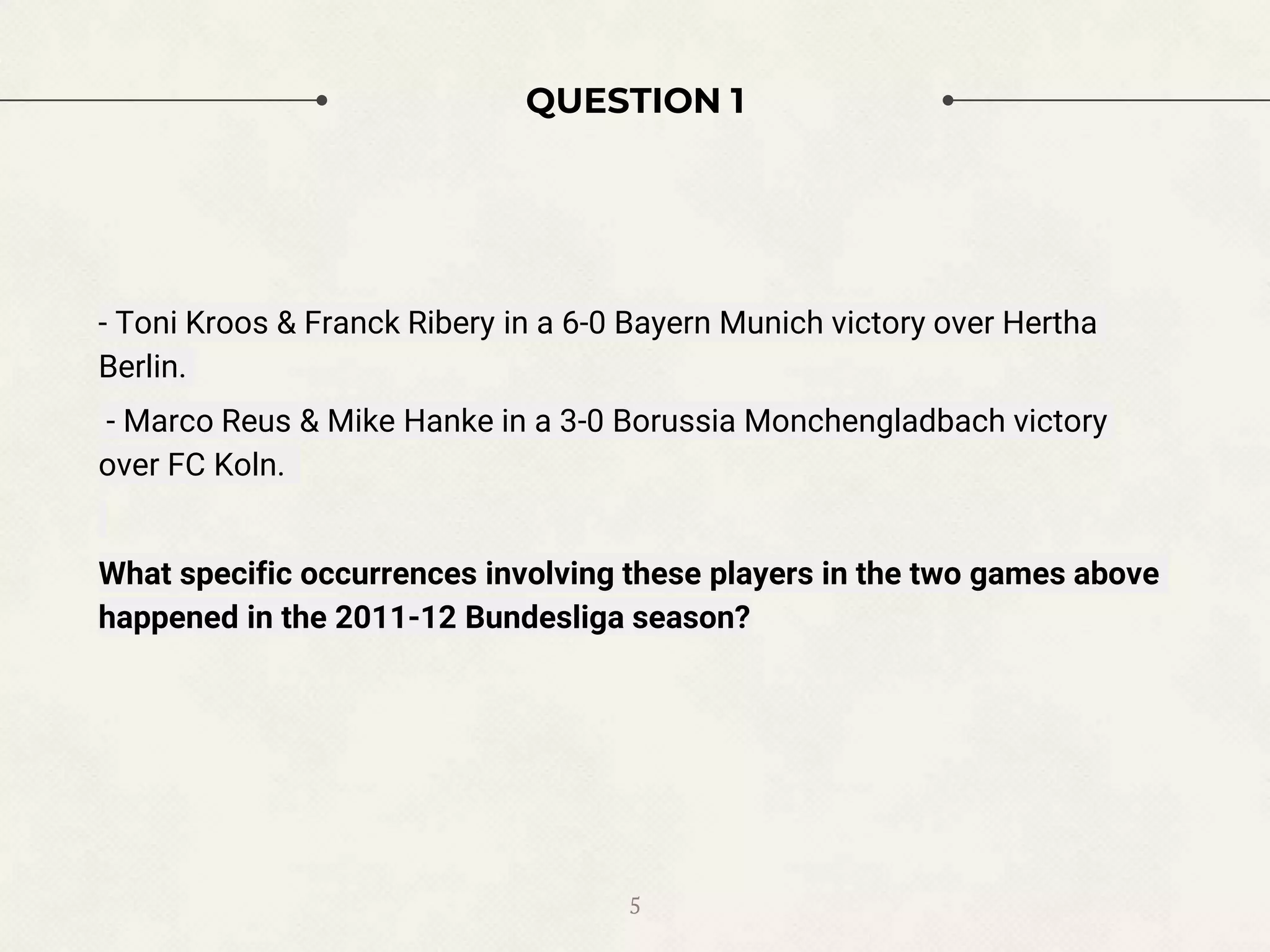 5
QUESTION 1
- Toni Kroos & Franck Ribery in a 6-0 Bayern Munich victory over Hertha
Berlin.
- Marco Reus & Mike Hanke in a 3-0 Borussia Monchengladbach victory
over FC Koln.
What specific occurrences involving these players in the two games above
happened in the 2011-12 Bundesliga season?
 