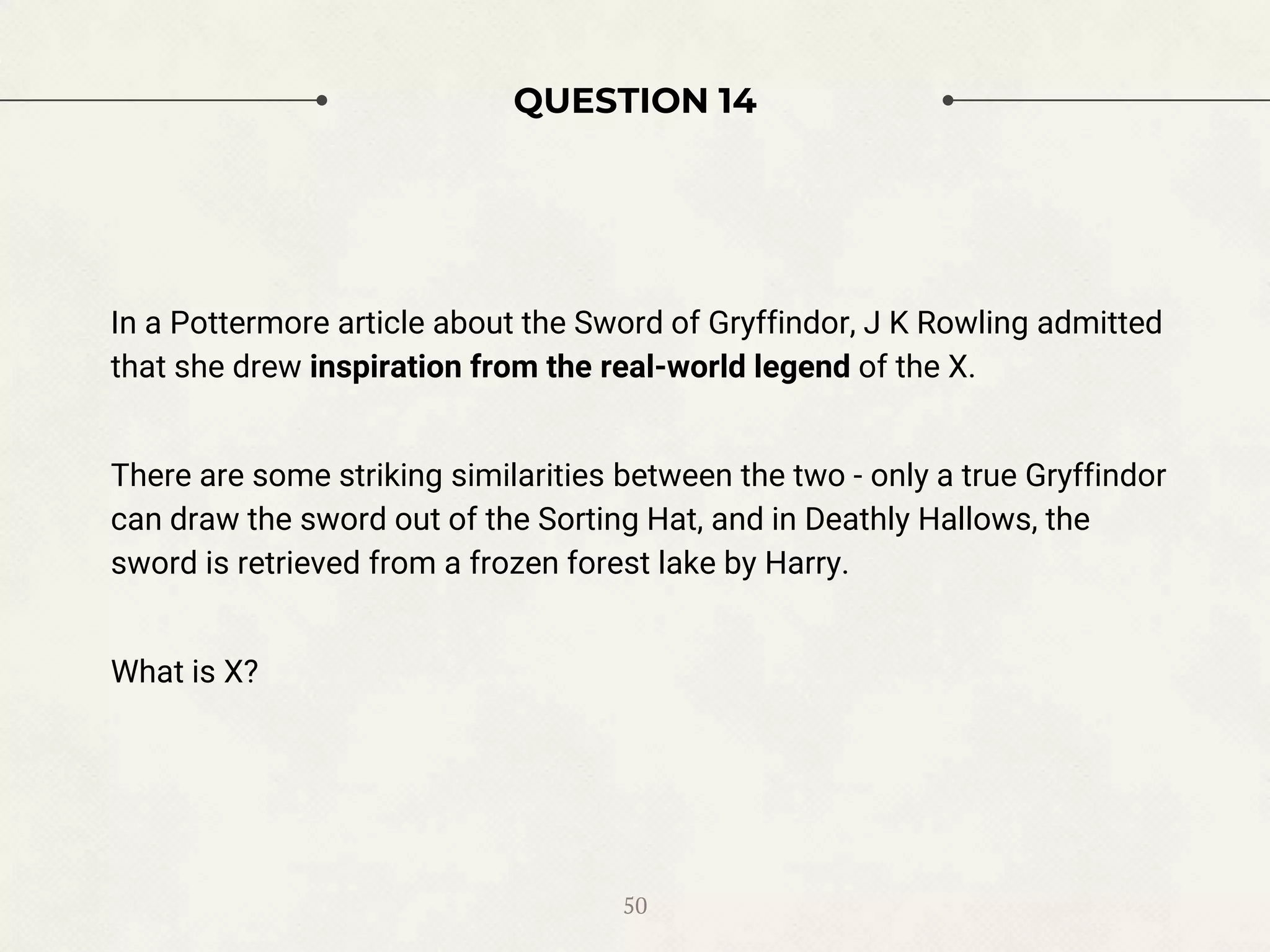 QUESTION 14
In a Pottermore article about the Sword of Gryffindor, J K Rowling admitted
that she drew inspiration from the real-world legend of the X.
There are some striking similarities between the two - only a true Gryffindor
can draw the sword out of the Sorting Hat, and in Deathly Hallows, the
sword is retrieved from a frozen forest lake by Harry.
What is X?
50
 