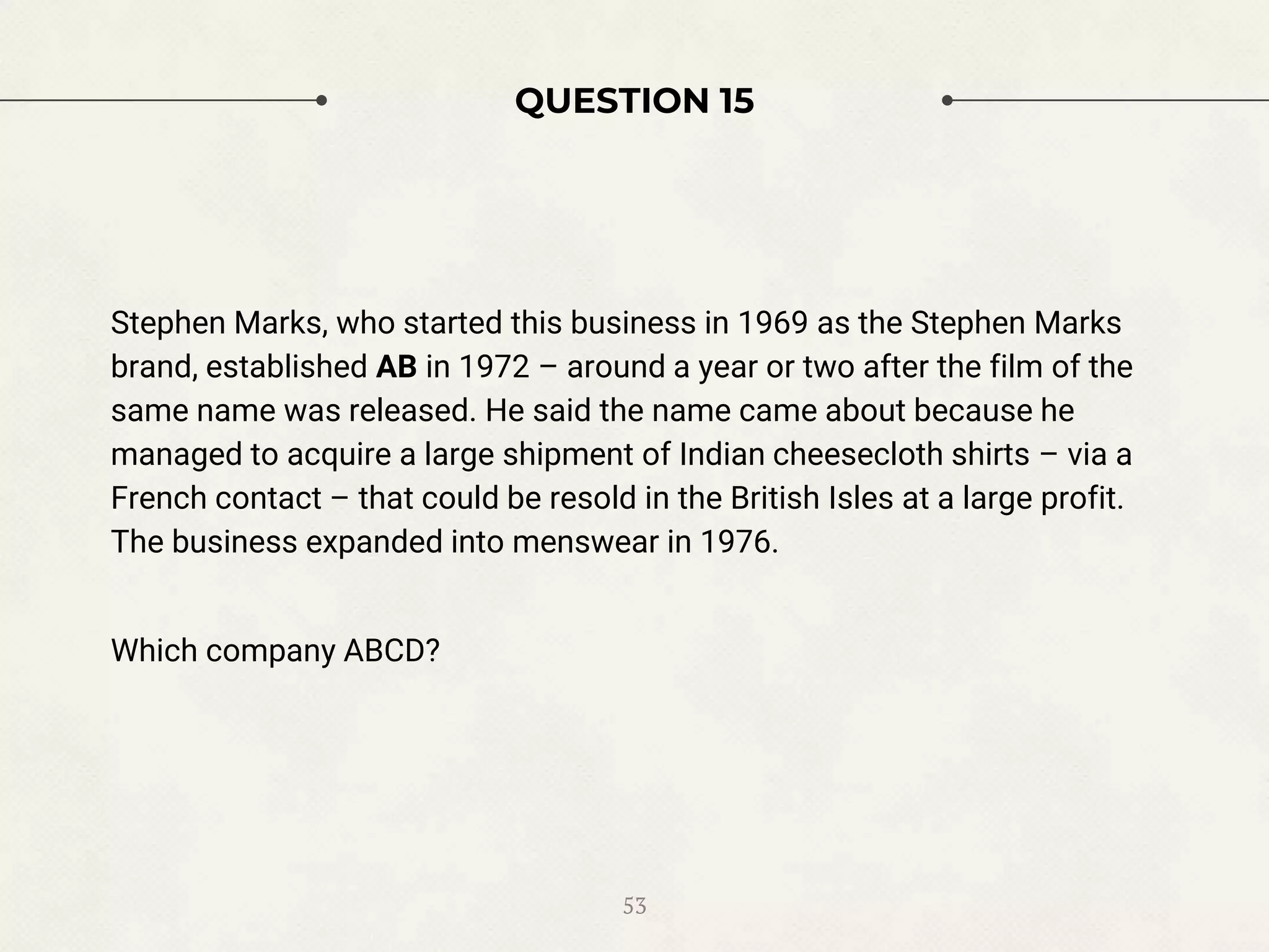 QUESTION 15
Stephen Marks, who started this business in 1969 as the Stephen Marks
brand, established AB in 1972 – around a year or two after the film of the
same name was released. He said the name came about because he
managed to acquire a large shipment of Indian cheesecloth shirts – via a
French contact – that could be resold in the British Isles at a large profit.
The business expanded into menswear in 1976.
Which company ABCD?
53
 