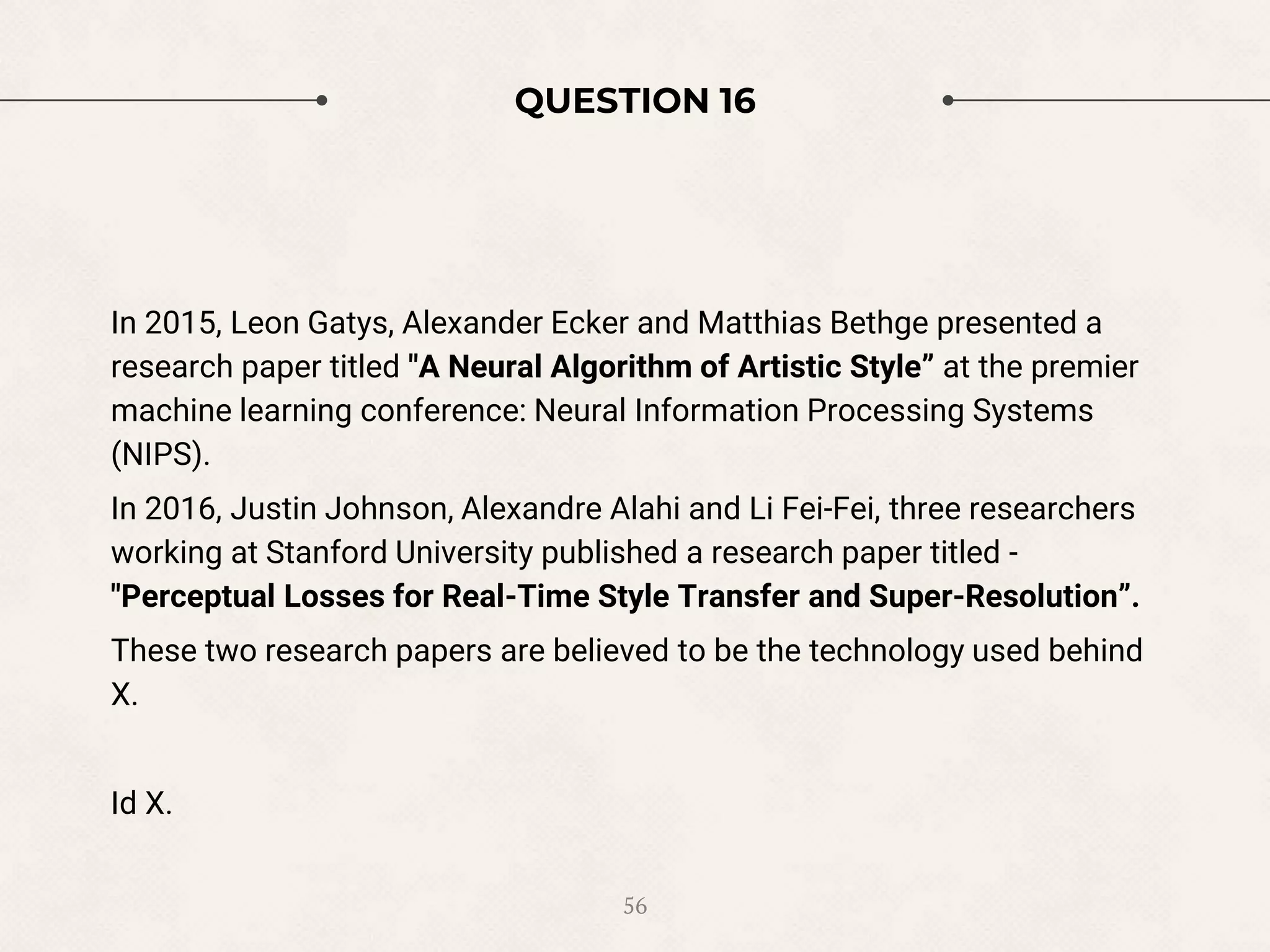 QUESTION 16
In 2015, Leon Gatys, Alexander Ecker and Matthias Bethge presented a
research paper titled "A Neural Algorithm of Artistic Style” at the premier
machine learning conference: Neural Information Processing Systems
(NIPS).
In 2016, Justin Johnson, Alexandre Alahi and Li Fei-Fei, three researchers
working at Stanford University published a research paper titled -
"Perceptual Losses for Real-Time Style Transfer and Super-Resolution”.
These two research papers are believed to be the technology used behind
X.
Id X.
56
 