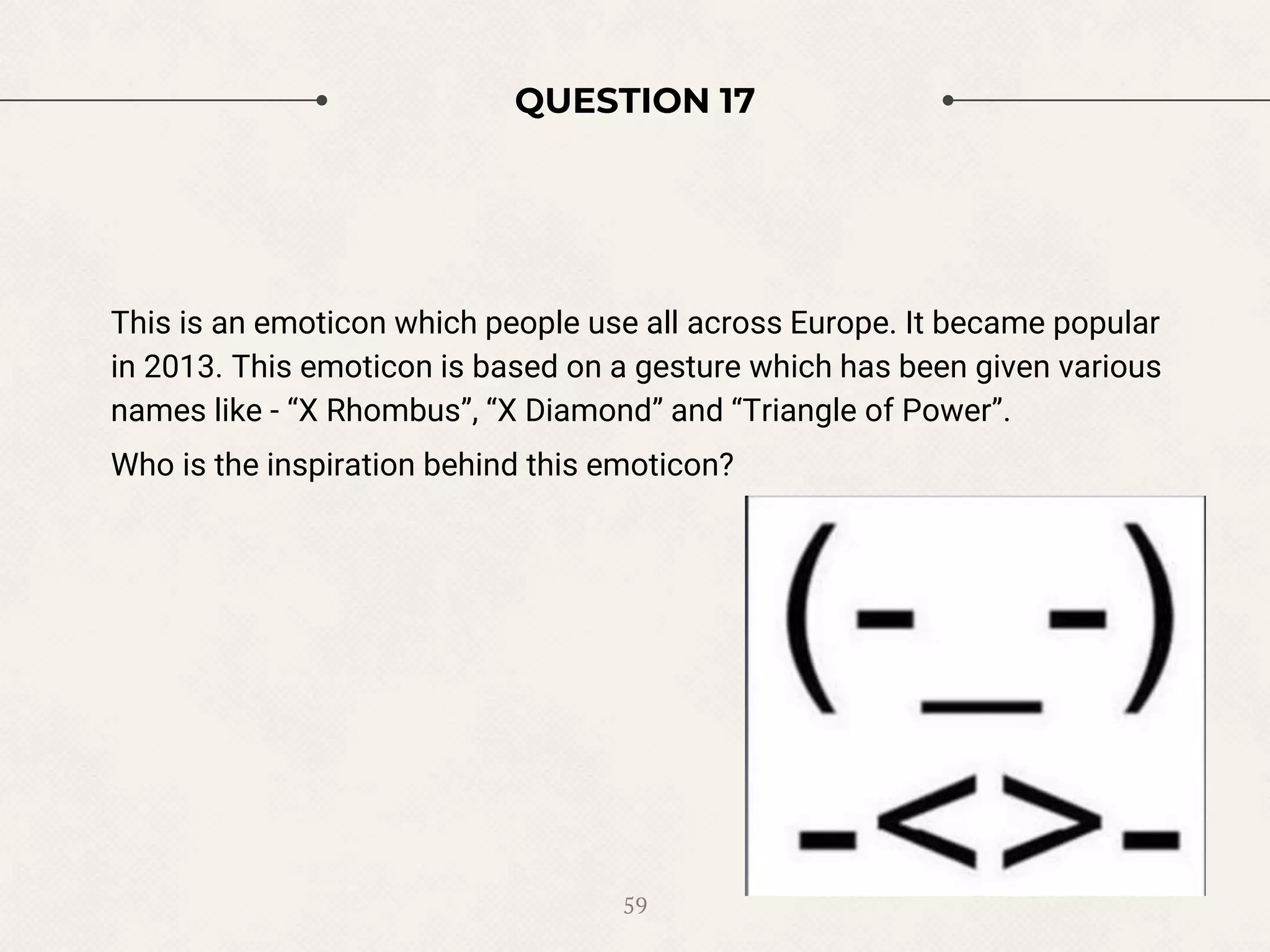 QUESTION 17
This is an emoticon which people use all across Europe. It became popular
in 2013. This emoticon is based on a gesture which has been given various
names like - “X Rhombus”, “X Diamond” and “Triangle of Power”.
Who is the inspiration behind this emoticon?
59
 