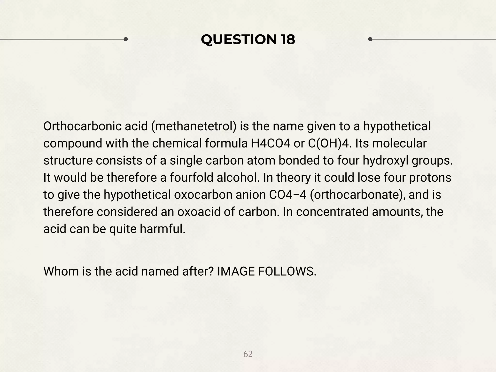 QUESTION 18
Orthocarbonic acid (methanetetrol) is the name given to a hypothetical
compound with the chemical formula H4CO4 or C(OH)4. Its molecular
structure consists of a single carbon atom bonded to four hydroxyl groups.
It would be therefore a fourfold alcohol. In theory it could lose four protons
to give the hypothetical oxocarbon anion CO4−4 (orthocarbonate), and is
therefore considered an oxoacid of carbon. In concentrated amounts, the
acid can be quite harmful.
Whom is the acid named after? IMAGE FOLLOWS.
62
 