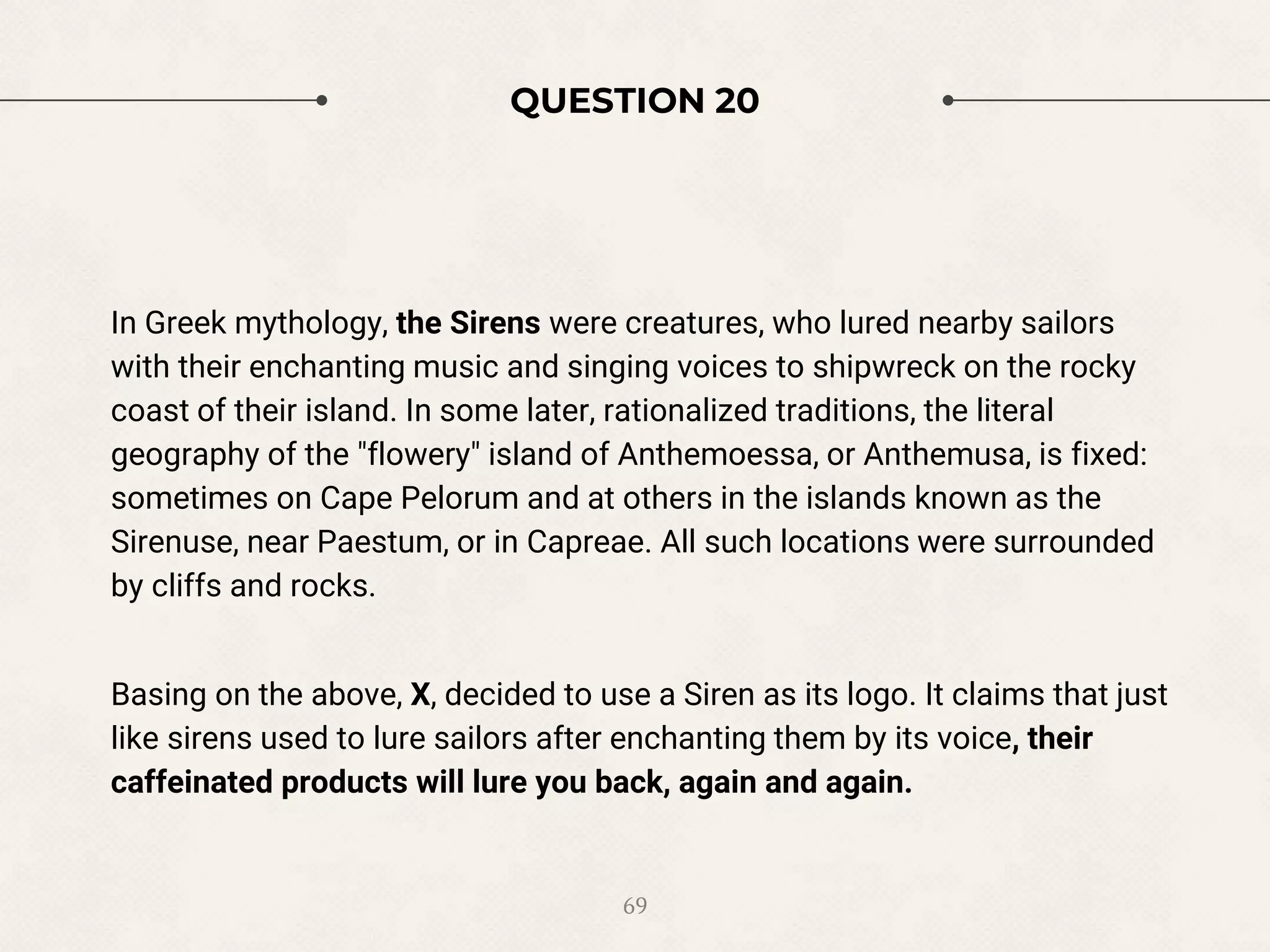 QUESTION 20
In Greek mythology, the Sirens were creatures, who lured nearby sailors
with their enchanting music and singing voices to shipwreck on the rocky
coast of their island. In some later, rationalized traditions, the literal
geography of the "flowery" island of Anthemoessa, or Anthemusa, is fixed:
sometimes on Cape Pelorum and at others in the islands known as the
Sirenuse, near Paestum, or in Capreae. All such locations were surrounded
by cliffs and rocks.
Basing on the above, X, decided to use a Siren as its logo. It claims that just
like sirens used to lure sailors after enchanting them by its voice, their
caffeinated products will lure you back, again and again.
69
 