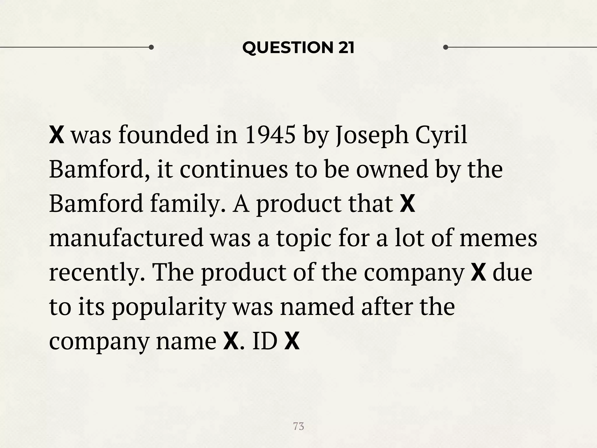 QUESTION 21
X was founded in 1945 by Joseph Cyril
Bamford, it continues to be owned by the
Bamford family. A product that X
manufactured was a topic for a lot of memes
recently. The product of the company X due
to its popularity was named after the
company name X. ID X
73
 