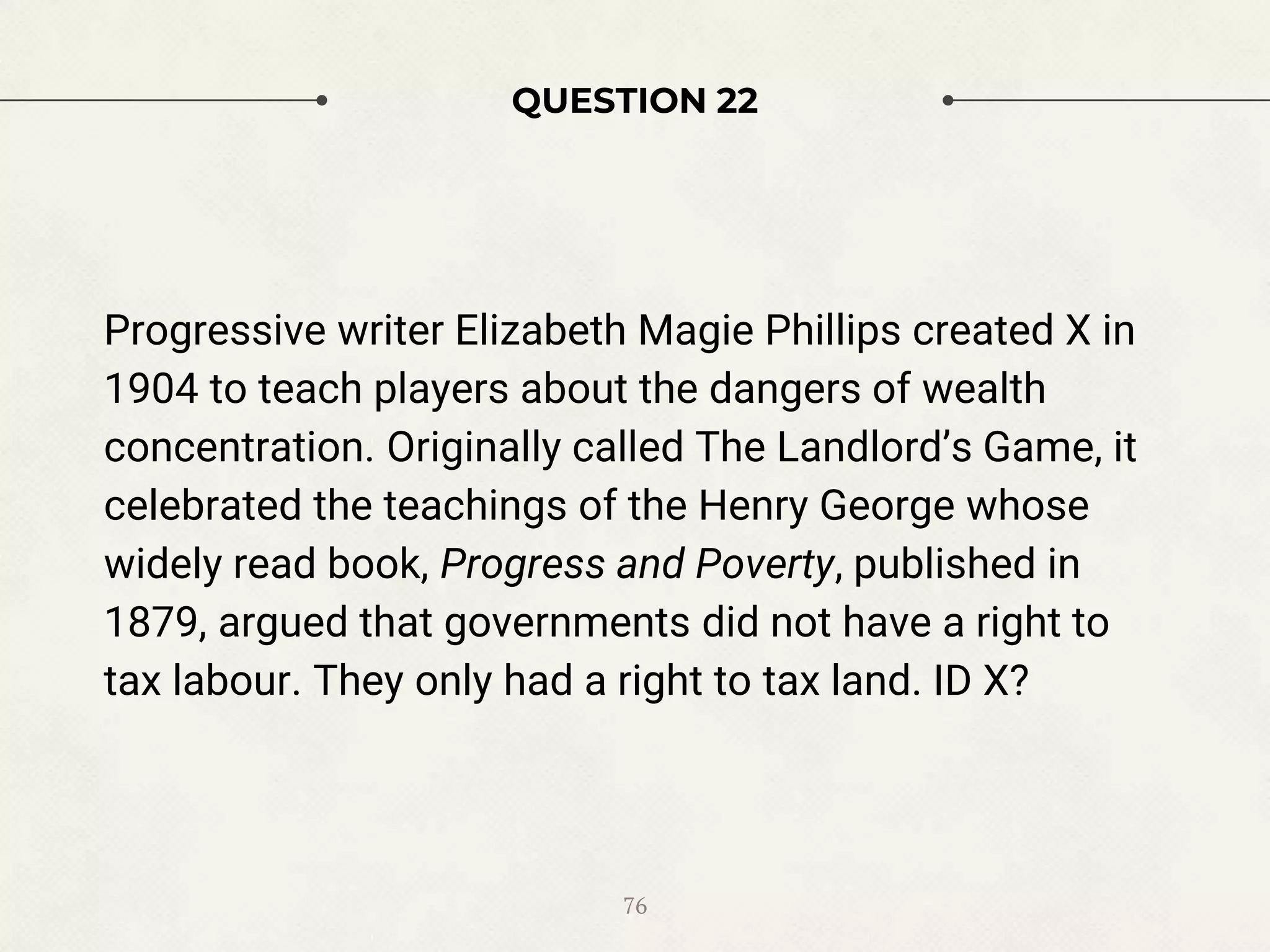 QUESTION 22
Progressive writer Elizabeth Magie Phillips created X in
1904 to teach players about the dangers of wealth
concentration. Originally called The Landlord’s Game, it
celebrated the teachings of the Henry George whose
widely read book, Progress and Poverty, published in
1879, argued that governments did not have a right to
tax labour. They only had a right to tax land. ID X?
76
 