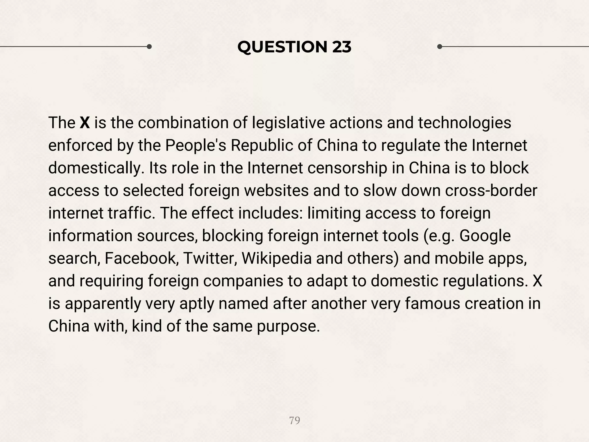 QUESTION 23
The X is the combination of legislative actions and technologies
enforced by the People's Republic of China to regulate the Internet
domestically. Its role in the Internet censorship in China is to block
access to selected foreign websites and to slow down cross-border
internet traffic. The effect includes: limiting access to foreign
information sources, blocking foreign internet tools (e.g. Google
search, Facebook, Twitter, Wikipedia and others) and mobile apps,
and requiring foreign companies to adapt to domestic regulations. X
is apparently very aptly named after another very famous creation in
China with, kind of the same purpose.
79
 