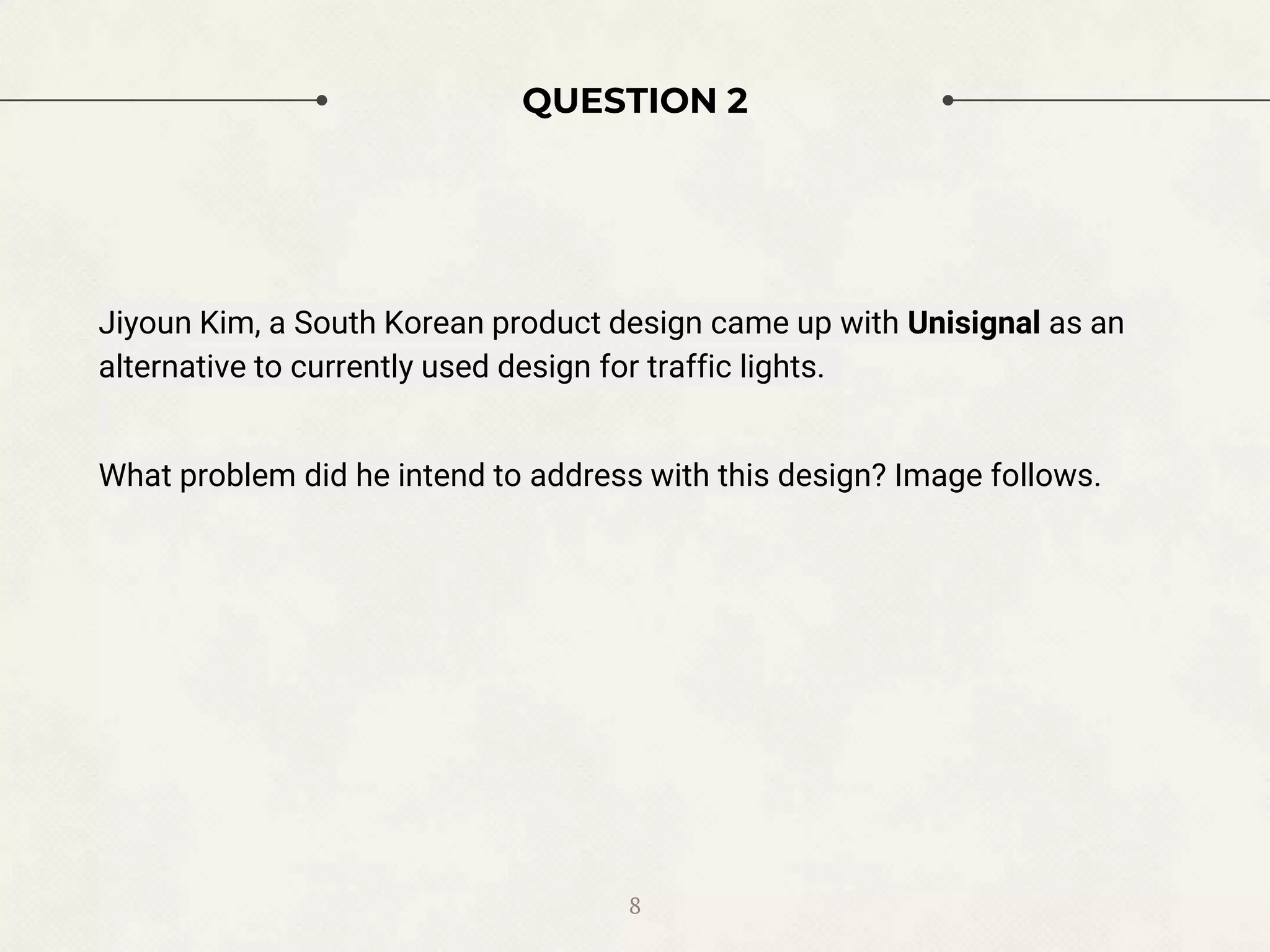 QUESTION 2
Jiyoun Kim, a South Korean product design came up with Unisignal as an
alternative to currently used design for traffic lights.
What problem did he intend to address with this design? Image follows.
8
 