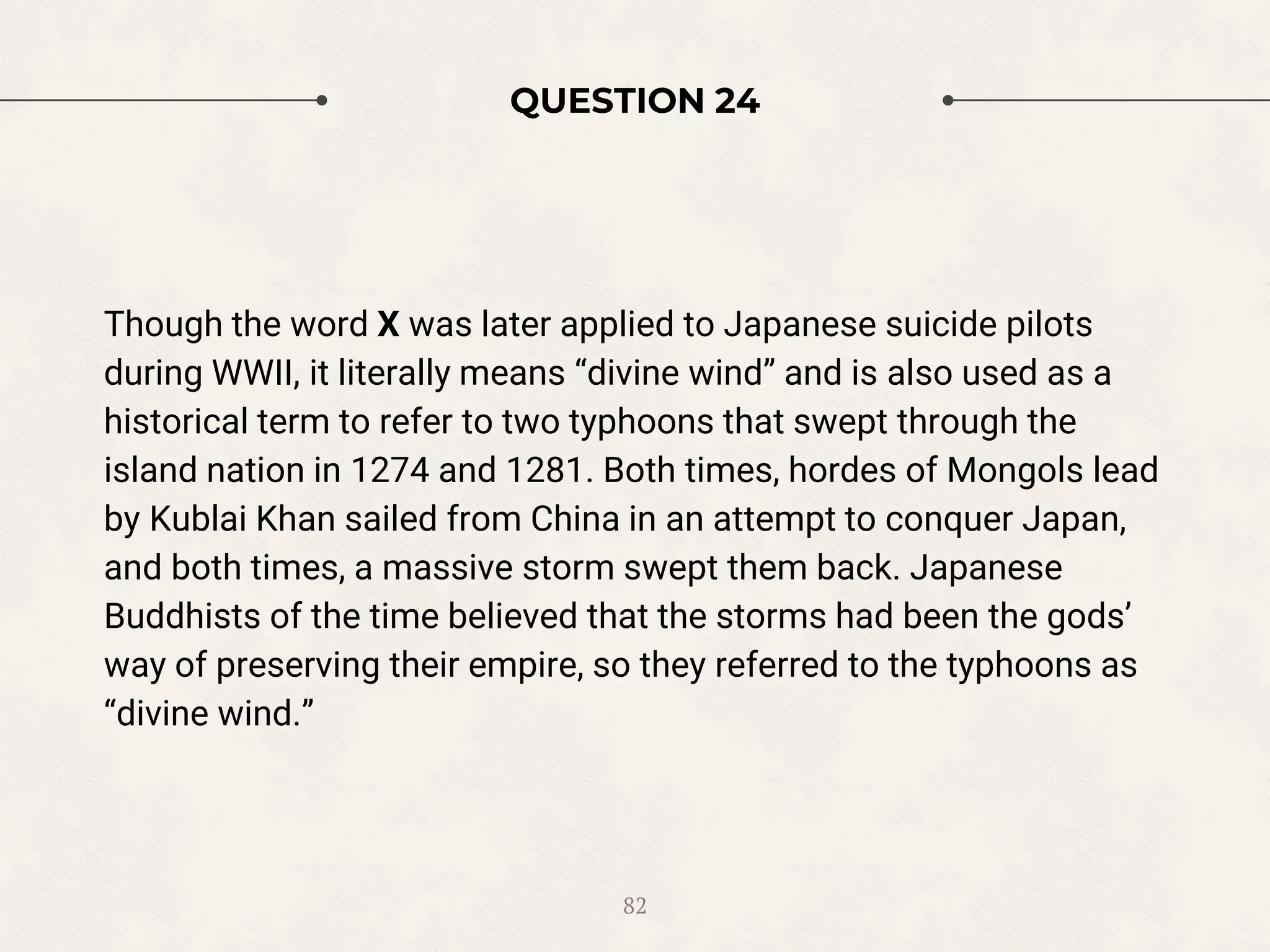 QUESTION 24
Though the word X was later applied to Japanese suicide pilots
during WWII, it literally means “divine wind” and is also used as a
historical term to refer to two typhoons that swept through the
island nation in 1274 and 1281. Both times, hordes of Mongols lead
by Kublai Khan sailed from China in an attempt to conquer Japan,
and both times, a massive storm swept them back. Japanese
Buddhists of the time believed that the storms had been the gods’
way of preserving their empire, so they referred to the typhoons as
“divine wind.”
82
 