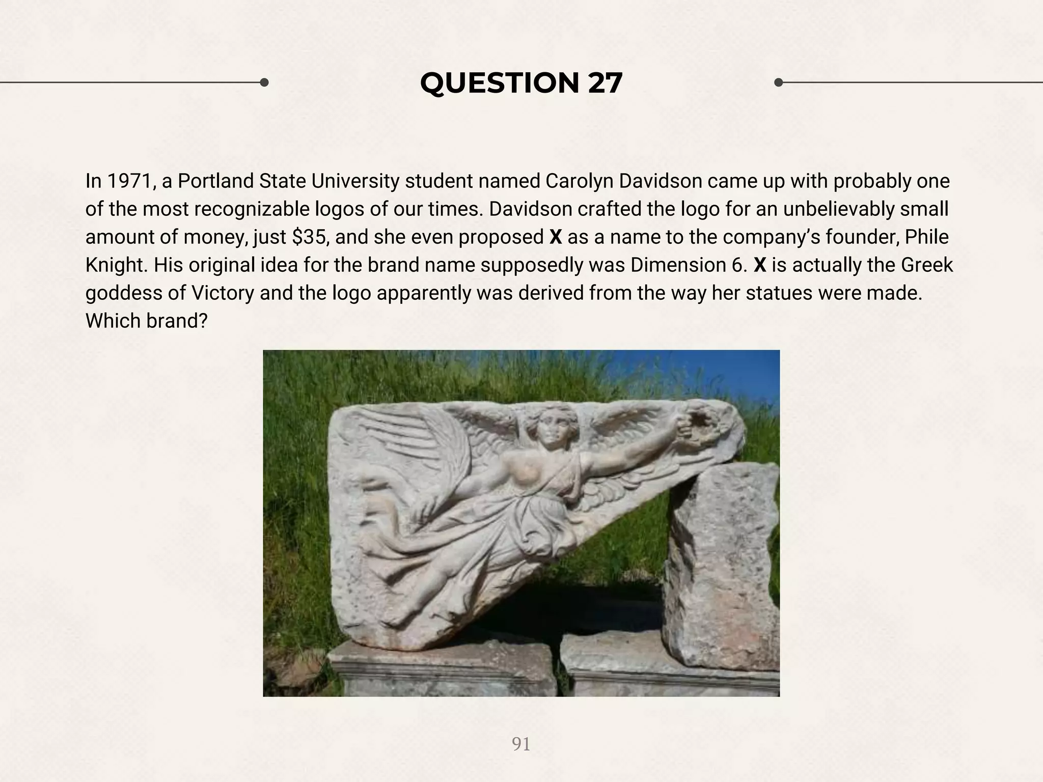 QUESTION 27
In 1971, a Portland State University student named Carolyn Davidson came up with probably one
of the most recognizable logos of our times. Davidson crafted the logo for an unbelievably small
amount of money, just $35, and she even proposed X as a name to the company’s founder, Phile
Knight. His original idea for the brand name supposedly was Dimension 6. X is actually the Greek
goddess of Victory and the logo apparently was derived from the way her statues were made.
Which brand?
91
 