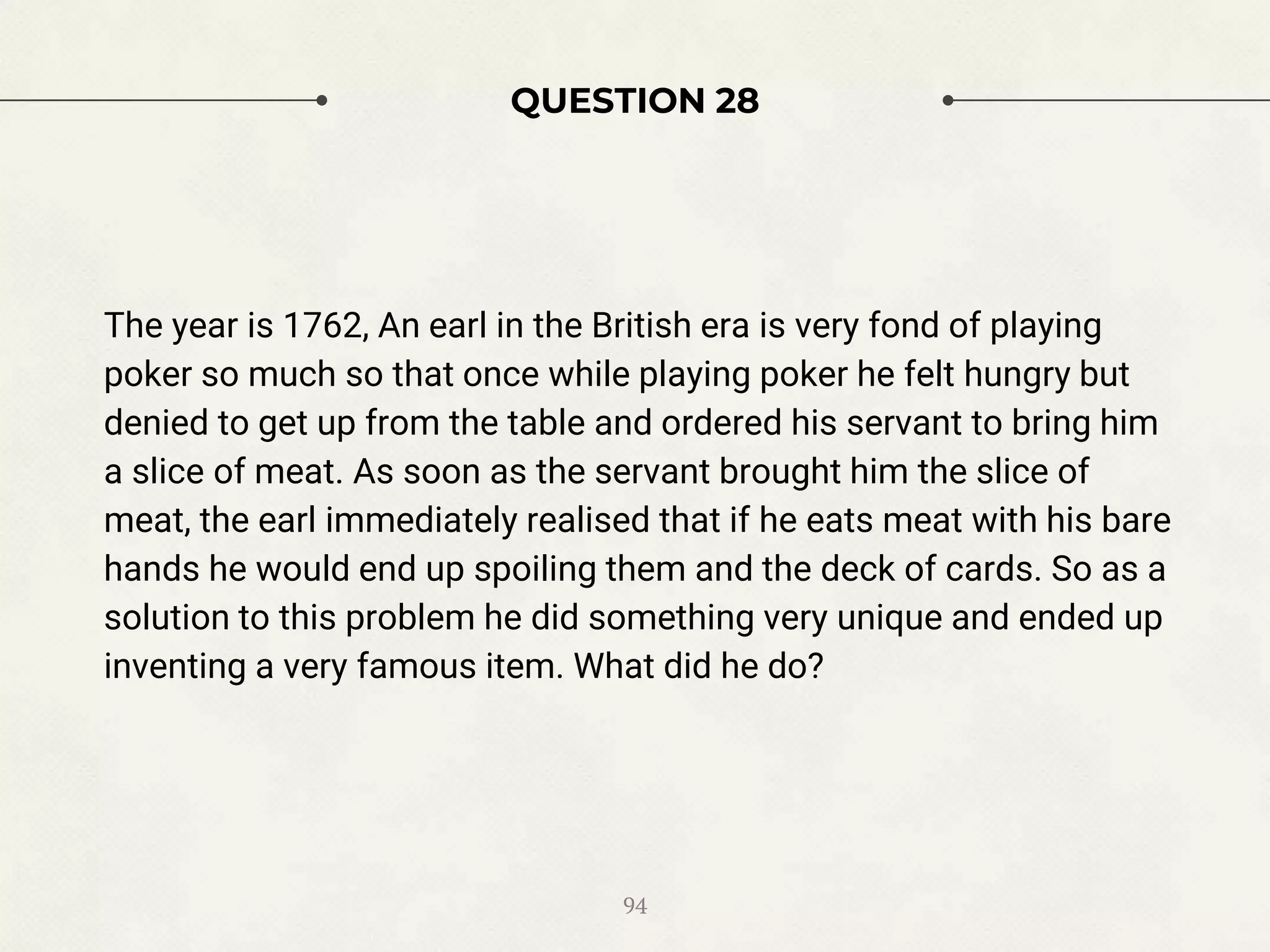 QUESTION 28
The year is 1762, An earl in the British era is very fond of playing
poker so much so that once while playing poker he felt hungry but
denied to get up from the table and ordered his servant to bring him
a slice of meat. As soon as the servant brought him the slice of
meat, the earl immediately realised that if he eats meat with his bare
hands he would end up spoiling them and the deck of cards. So as a
solution to this problem he did something very unique and ended up
inventing a very famous item. What did he do?
94
 