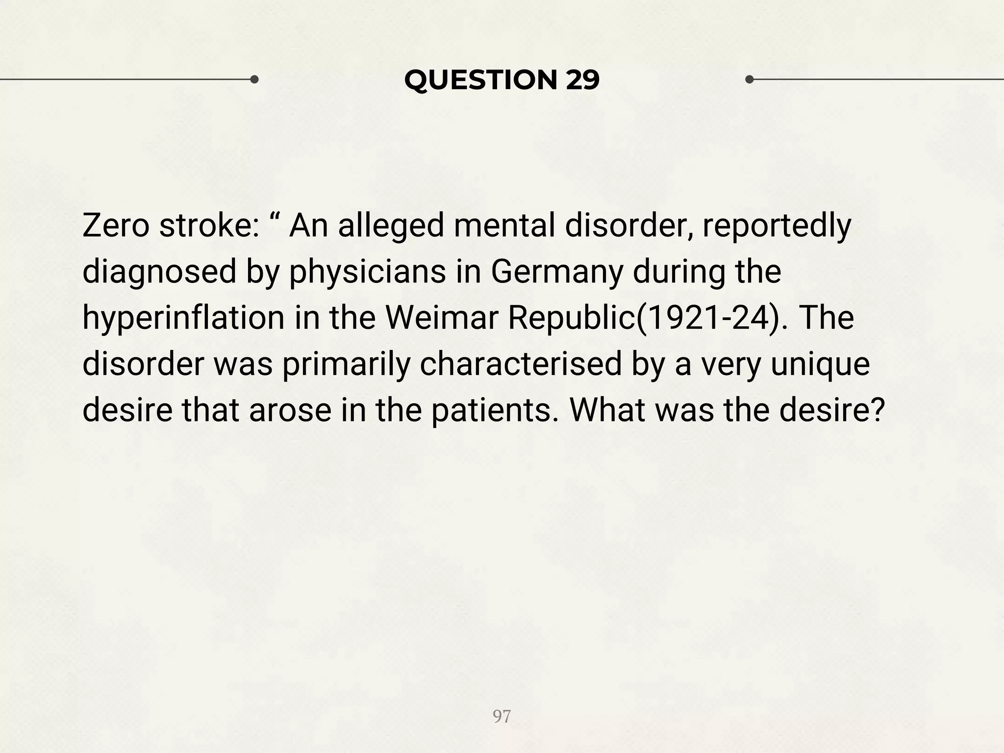 QUESTION 29
Zero stroke: “ An alleged mental disorder, reportedly
diagnosed by physicians in Germany during the
hyperinflation in the Weimar Republic(1921-24). The
disorder was primarily characterised by a very unique
desire that arose in the patients. What was the desire?
97
 