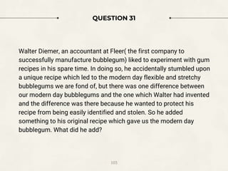 QUESTION 31
Walter Diemer, an accountant at Fleer( the first company to
successfully manufacture bubblegum) liked to experiment with gum
recipes in his spare time. In doing so, he accidentally stumbled upon
a unique recipe which led to the modern day flexible and stretchy
bubblegums we are fond of, but there was one difference between
our modern day bubblegums and the one which Walter had invented
and the difference was there because he wanted to protect his
recipe from being easily identified and stolen. So he added
something to his original recipe which gave us the modern day
bubblegum. What did he add?
103
 