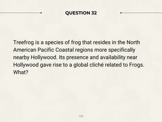 QUESTION 32
Treefrog is a species of frog that resides in the North
American Pacific Coastal regions more specifically
nearby Hollywood. Its presence and availability near
Hollywood gave rise to a global cliché related to Frogs.
What?
106
 