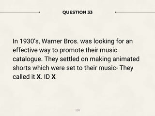 QUESTION 33
In 1930’s, Warner Bros. was looking for an
effective way to promote their music
catalogue. They settled on making animated
shorts which were set to their music- They
called it X. ID X
109
 