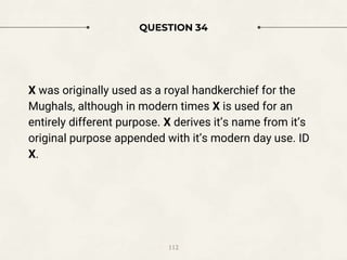 QUESTION 34
X was originally used as a royal handkerchief for the
Mughals, although in modern times X is used for an
entirely different purpose. X derives it’s name from it’s
original purpose appended with it’s modern day use. ID
X.
112
 