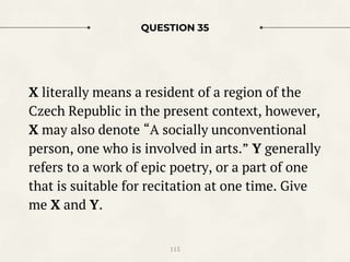 QUESTION 35
X literally means a resident of a region of the
Czech Republic in the present context, however,
X may also denote “A socially unconventional
person, one who is involved in arts.” Y generally
refers to a work of epic poetry, or a part of one
that is suitable for recitation at one time. Give
me X and Y.
115
 