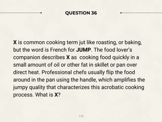 QUESTION 36
X is common cooking term jut like roasting, or baking,
but the word is French for JUMP. The food lover’s
companion describes X as cooking food quickly in a
small amount of oil or other fat in skillet or pan over
direct heat. Professional chefs usually flip the food
around in the pan using the handle, which amplifies the
jumpy quality that characterizes this acrobatic cooking
process. What is X?
118
 