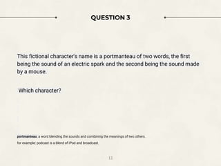 QUESTION 3
This fictional character's name is a portmanteau of two words, the first
being the sound of an electric spark and the second being the sound made
by a mouse.
Which character?
portmanteau: a word blending the sounds and combining the meanings of two others.
for example: podcast is a blend of iPod and broadcast.
12
 