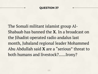 QUESTION 37
The Somali militant islamist group Al-
Shabaab has banned the X. In a broadcast on
the Jihadist operated radio andalus last
month, Jubaland regional leader Mohammed
Abu Abdullah said X are a “serious” threat to
both humans and livestock?......Irony?
121
 