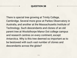 QUESTION 38
There is special tree growing at Trinity College,
Cambridge. Several more grow at Parkes Observatory in
Australia, and another at the Massachusetts Institute of
Technology. Such descendants and clones of an old
parent tree at Woolsthorpe Manor Dot college campus
and research centres on every continent, except
Antarctica. Why is this tree deemed so important as to
be bestowed with such vast number of clones and
descendants across the globe?
124
 