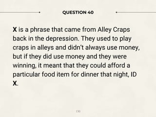 QUESTION 40
X is a phrase that came from Alley Craps
back in the depression. They used to play
craps in alleys and didn’t always use money,
but if they did use money and they were
winning, it meant that they could afford a
particular food item for dinner that night, ID
X.
130
 