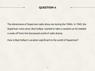 QUESTION 4
The Adventures of Superman radio show ran during the 1940s. In 1943, the
Superman voice actor, Bud Collyer, wanted to take a vacation as he needed
a week off from the fast-paced world of radio drama.
How is Bud Collyer's vacation significant to the world of Superman?
15
 