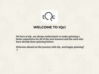 WELCOME TO tQc!
2
We here at tQc, are always enthusiastic to make quizzing a
better experience for all of the new learners and the ones who
have already done quizzing before.
Welcome aboard on the journey with tQc, and happy quizzing!
:)
 