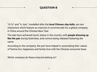 QUESTION 8
“A Fu” and “A Jiao”, modelled after the local Chinese clay dolls, are two
characters which feature as mascots in commercials for a global company
in China around the Chinese New Year.
The ads have achieved iconic status in the country, with people dressing up
like the pair during festivities, and comics being released featuring the
same.
According to the company, the pair have helped in associating their values
of festive fun, happiness and family love with the Chinese consumer base.
Which company do these mascots belong to?
28
 