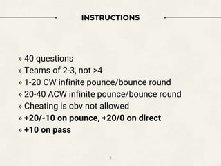 INSTRUCTIONS
3
» 40 questions
» Teams of 2-3, not >4
» 1-20 CW infinite pounce/bounce round
» 20-40 ACW infinite pounce/bounce round
» Cheating is obv not allowed
» +20/-10 on pounce, +20/0 on direct
» +10 on pass
 