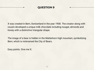 QUESTION 9
X was created in Bern, Switzerland in the year 1908. The creator along with
cousin developed a unique milk chocolate including nougat, almonds and
honey with a distinctive triangular shape.
The image of a bear is hidden in the Matterhorn high mountain, symbolizing
Bern, which is nicknamed the City of Bears.
Easy points. Give me X.
32
 