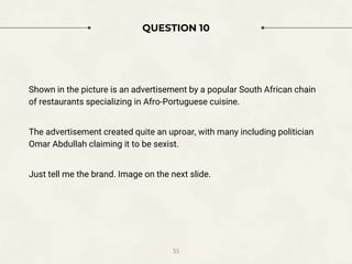 QUESTION 10
Shown in the picture is an advertisement by a popular South African chain
of restaurants specializing in Afro-Portuguese cuisine.
The advertisement created quite an uproar, with many including politician
Omar Abdullah claiming it to be sexist.
Just tell me the brand. Image on the next slide.
35
 