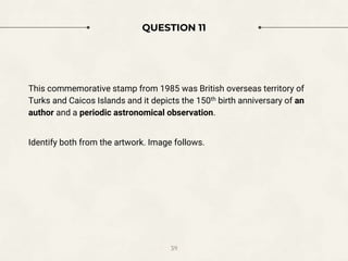 QUESTION 11
This commemorative stamp from 1985 was British overseas territory of
Turks and Caicos Islands and it depicts the 150th birth anniversary of an
author and a periodic astronomical observation.
Identify both from the artwork. Image follows.
39
 