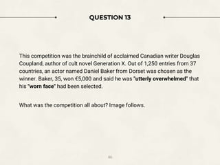 QUESTION 13
This competition was the brainchild of acclaimed Canadian writer Douglas
Coupland, author of cult novel Generation X. Out of 1,250 entries from 37
countries, an actor named Daniel Baker from Dorset was chosen as the
winner. Baker, 35, won €5,000 and said he was "utterly overwhelmed" that
his "worn face" had been selected.
What was the competition all about? Image follows.
46
 