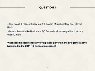5
QUESTION 1
- Toni Kroos & Franck Ribery in a 6-0 Bayern Munich victory over Hertha
Berlin.
- Marco Reus & Mike Hanke in a 3-0 Borussia Monchengladbach victory
over FC Koln.
What specific occurrences involving these players in the two games above
happened in the 2011-12 Bundesliga season?
 