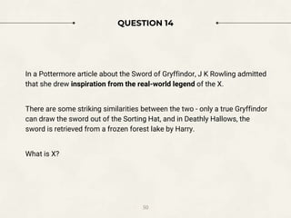 QUESTION 14
In a Pottermore article about the Sword of Gryffindor, J K Rowling admitted
that she drew inspiration from the real-world legend of the X.
There are some striking similarities between the two - only a true Gryffindor
can draw the sword out of the Sorting Hat, and in Deathly Hallows, the
sword is retrieved from a frozen forest lake by Harry.
What is X?
50
 