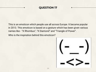 QUESTION 17
This is an emoticon which people use all across Europe. It became popular
in 2013. This emoticon is based on a gesture which has been given various
names like - “X Rhombus”, “X Diamond” and “Triangle of Power”.
Who is the inspiration behind this emoticon?
59
 