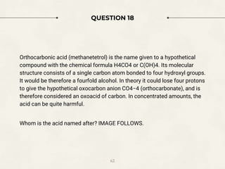 QUESTION 18
Orthocarbonic acid (methanetetrol) is the name given to a hypothetical
compound with the chemical formula H4CO4 or C(OH)4. Its molecular
structure consists of a single carbon atom bonded to four hydroxyl groups.
It would be therefore a fourfold alcohol. In theory it could lose four protons
to give the hypothetical oxocarbon anion CO4−4 (orthocarbonate), and is
therefore considered an oxoacid of carbon. In concentrated amounts, the
acid can be quite harmful.
Whom is the acid named after? IMAGE FOLLOWS.
62
 
